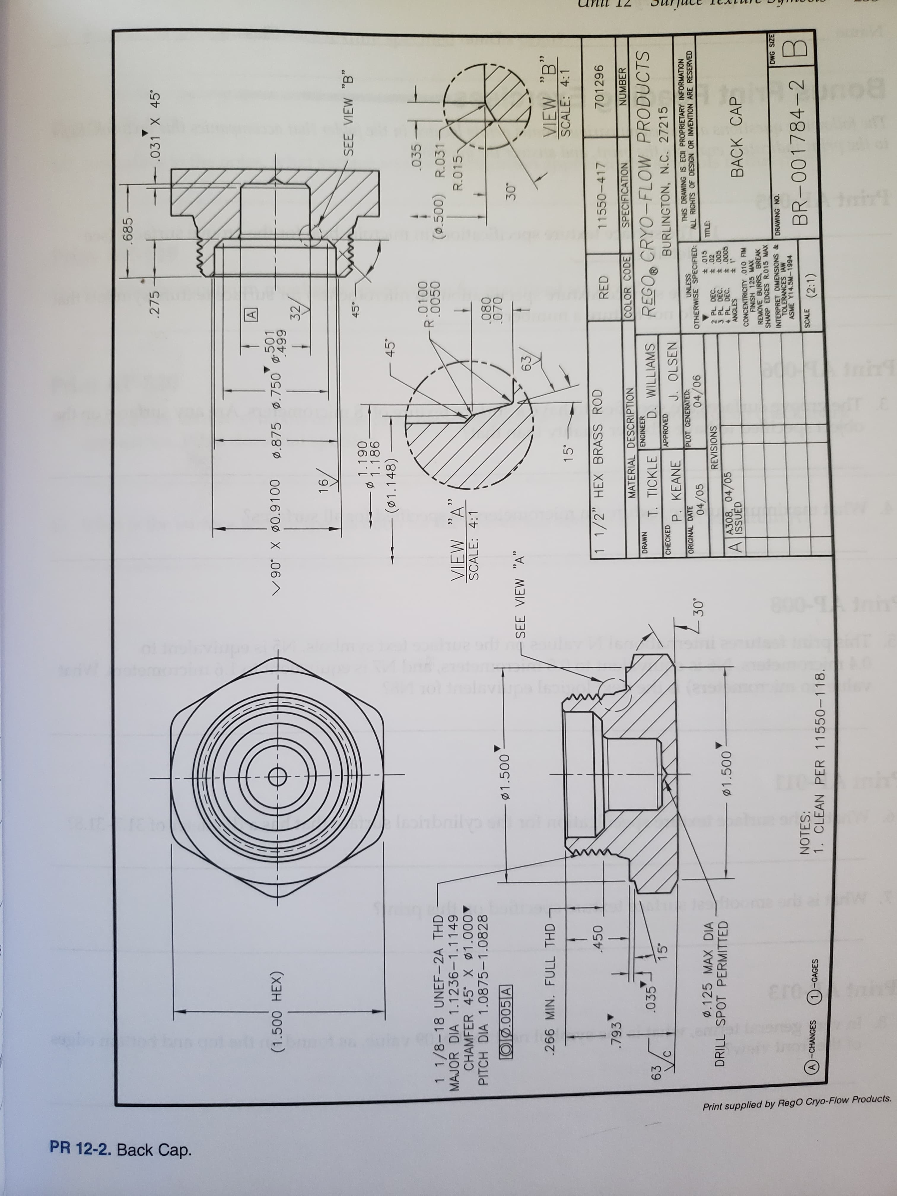 di
n
ht
laphbail
r0
Print supplied by RegO Cryo-Flow Products.
PR 12-2. Ваck Сар.
-.685
.275
.031 X 45
A
(1.500 HEX)
501
0119000.06
.875.750 499
32
916
45
SEE VIEW "B"
1.186
061 0
(01.148)
45¢
035
0100
0050
1 1/8-18 UNEF-2A THD
MAJOR DIA 1.1236-1.1149
CHAMFER 45 X 01.000
PITCH DIA 1.0875-1.0828
(0.500) R.031
R.015
VIEW "A"
SCALE: 4:1
O.005 A
.080
.070
1.500
SEE VIEW "A"
63
30
266 MIN. FULL THD
VIEW "B"
SCALE: 4:1
.450
1 1/2" HEX BRASS ROD
.793
RED
11550-417
701296
MATERIAL DESCRIPTION
COLOR CODE
SPECIFICATION
NUMBER
035
ENGINEER
DRAWN
63
15¢
T. TICKLE
D. WILLIAMS
REGO CRYO-FLOW PRODUCTS
CHECKED
APPROVED
P. KEANE
J. OLSEN
BURLINGTON, N.C. 27215
THIS DRAWING IS ECII PROPRIETARY INFORMATION
ALL RIGHTS OF DESIGN OR INVENTION ARE RESERVED
ORIGINAL DATE
PLOT GENERATED
D.125 MAX DIA
DRILL SPOT PERMITTED
OTHERWISE SPECIFIED:
t .015
t .02
04/05
.00
7
90/10
REVISIONS
2 PL. DEC.
3 PL DEC.
4 PL. DEC.
ANGLES
1.500
A308, 04/05
AISSUED
t 1*
BACK CAP
CONCENTRICITY .010 FIM
FINISH 125 MAX
REMOVE BURRS, BREAK
SHARP EDGES R.015 MAX
DWG SIZE
INTERPRET DIMENSIONS &
TOLERANCES IAW
ASME Y14.5M-1994
DRAWING NO.
NOTES:
1. CLEAN PER 11550-118.
BR-001784-2
A)-CHANGES
1-GAGES
SCALE
(2:1)
