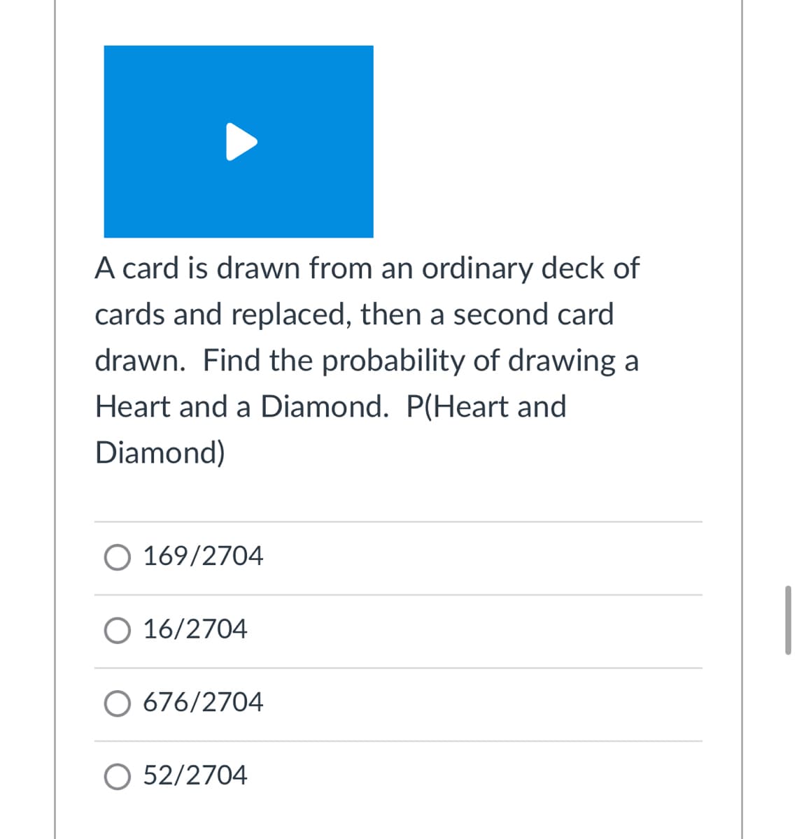 A card is drawn from an ordinary deck of
cards and replaced, then a second card
drawn. Find the probability of drawing a
Heart and a Diamond. P(Heart and
Diamond)
169/2704
O 16/2704
O 676/2704
O 52/2704
