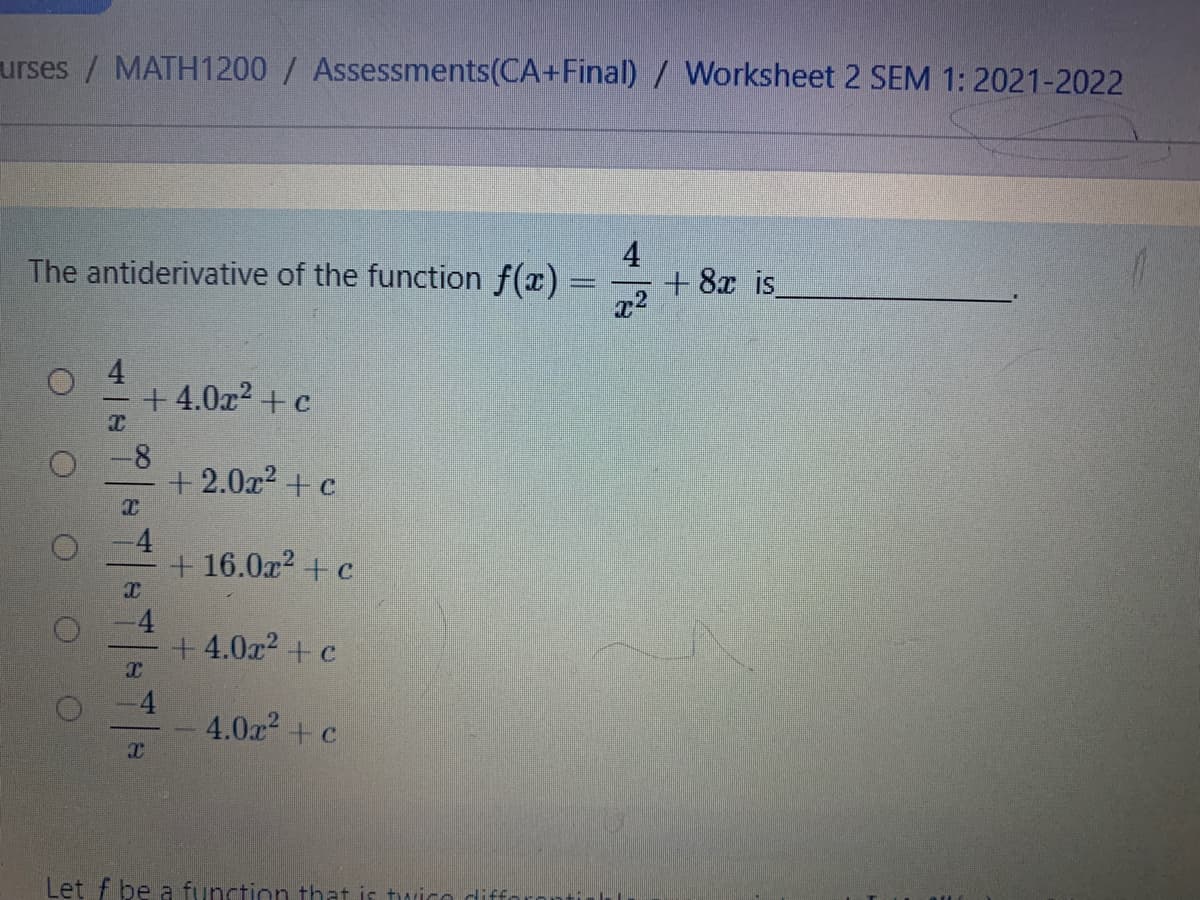 urses / MATH1200 / Assessments(CA+Final) / Worksheet 2 SEM 1: 2021-2022
The antiderivative of the function f(x)
4
+ 8x is
4
+ 4.0x? + c
+ 2.0x2 + c
-4
+ 16.0x2 + c
-4
+ 4.0x2 + c
-4
4.0a +c
Let f þe a function that is tuico diffo
