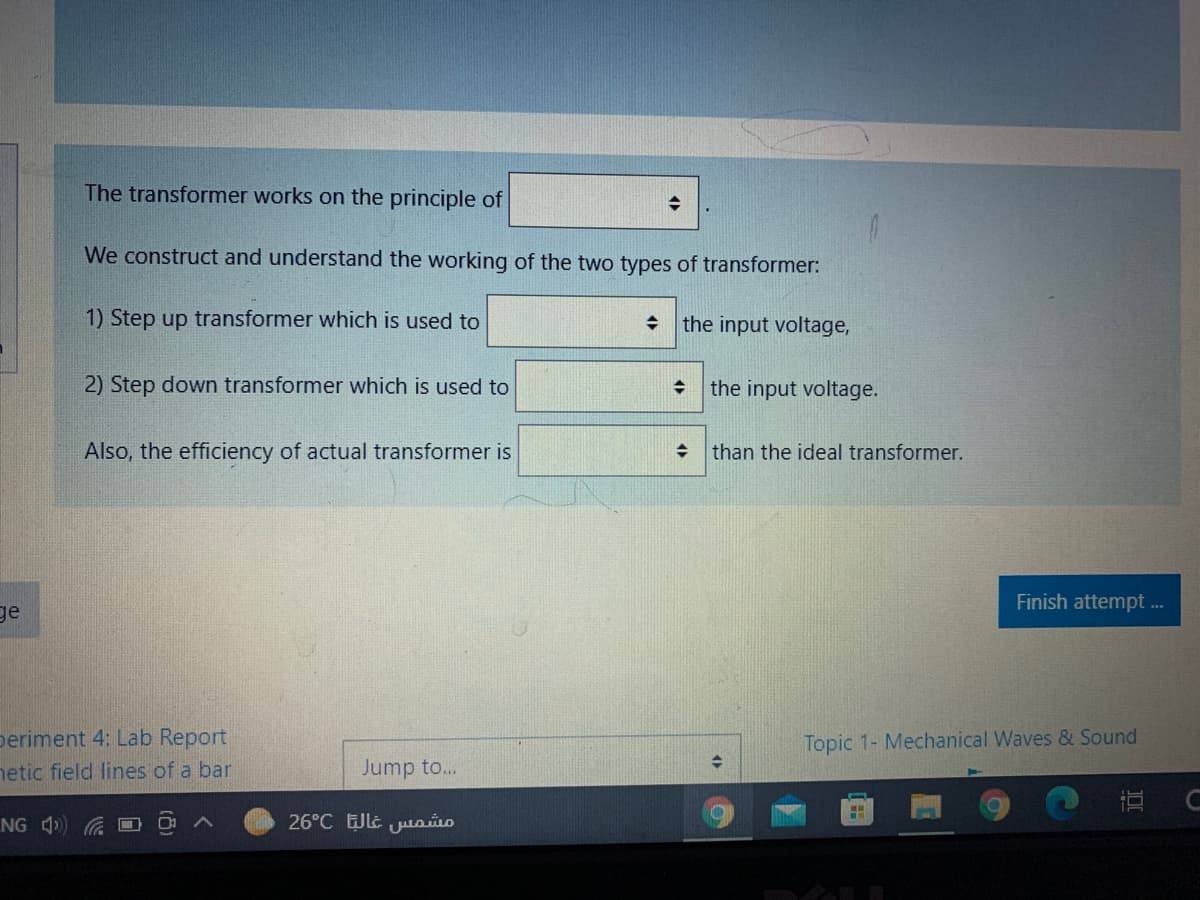 The transformer works on the principle of
We construct and understand the working of the two types of transformer:
1) Step up transformer which is used to
the input voltage,
2) Step down transformer which is used to
the input voltage.
Also, the efficiency of actual transformer is
than the ideal transformer.
Finish attempt ...
ge
periment 4: Lab Report
netic field lines of a bar
Topic 1- Mechanical Waves & Sound
Jump to...
NG 4)
26°C JLE Juuoio
