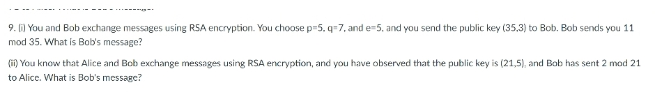 9. (i) You and Bob exchange messages using RSA encryption. You choose p=5, q=7, and e=5, and you send the public key (35,3) to Bob. Bob sends you 11
mod 35. What is Bob's message?
(ii) You know that Alice and Bob exchange messages using RSA encryption, and you have observed that the public key is (21,5), and Bob has sent 2 mod 21
to Alice. What is Bob's message?
