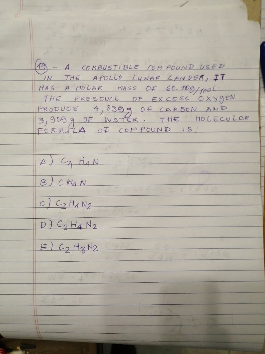 COM POUND USED
APOLLO LUNAK LANDE, IT
60. 109/mol
EX CESS OXYGEN
A.
COMBUSTI BLE
THE
HAS
A MOLAR
MASS
OF
THE
PKESENCE
OF
PRODUCE
4,8399 OF CARBON
AND
WATER,
MOLECULAR
3,95%g
FOROULA
OF
THE
OF
COMPOUND
A) CA HAN
B) C Hq N
c)C2HAN2
D) Cq HA N2
