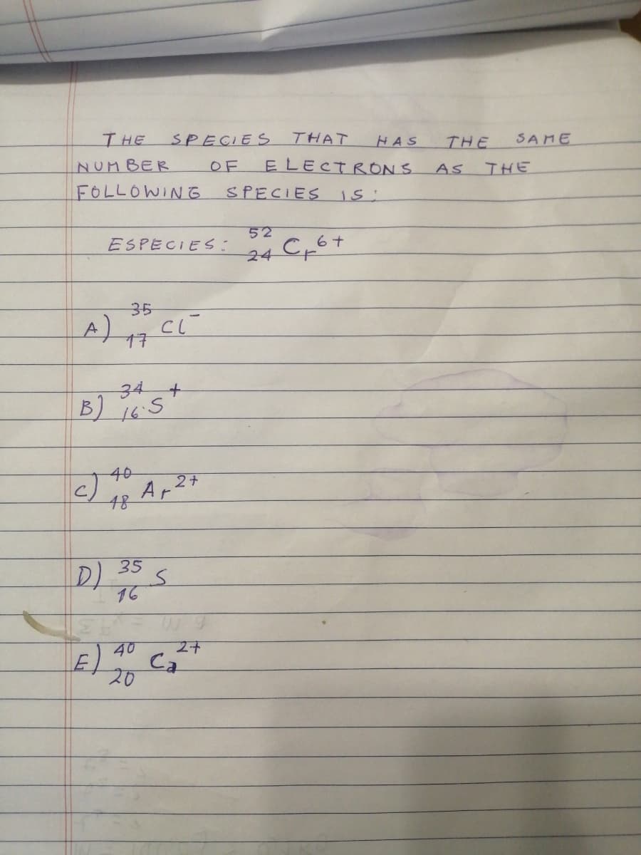 THE
SPECIES
THAT
HAS
THE
SAME
ELECTRON S
SPECIES iS:
NUMBER
OF
AS
IHE
FOLLOWING
52
ESPECIES:
24
35
17
34
16.5
40
A,27
48
35
D)
16
40
E)
Ca
20
