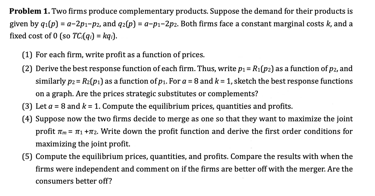 Problem 1. Two firms produce complementary products. Suppose the demand for their products is
given by q₁(p) = a-2p1-p2, and q2(p) = a-p₁-2p2. Both firms face a constant marginal costs k, and a
fixed cost of 0 (so TCi(qi) = kqi).
(1) For each firm, write profit as a function of prices.
(2) Derive the best response function of each firm. Thus, write p₁ = R₁(p2) as a function of p2, and
similarly p2 = R₂(p₁) as a function of p₁. For a = 8 and k = 1, sketch the best response functions
on a graph. Are the prices strategic substitutes or complements?
(3) Let a = 8 and k = 1. Compute the equilibrium prices, quantities and profits.
(4) Suppose now the two firms decide to merge as one so that they want to maximize the joint
profit π = π₁ +72. Write down the profit function and derive the first order conditions for
maximizing the joint profit.
(5) Compute the equilibrium prices, quantities, and profits. Compare the results with when the
firms were independent and comment on if the firms are better off with the merger. Are the
consumers better off?