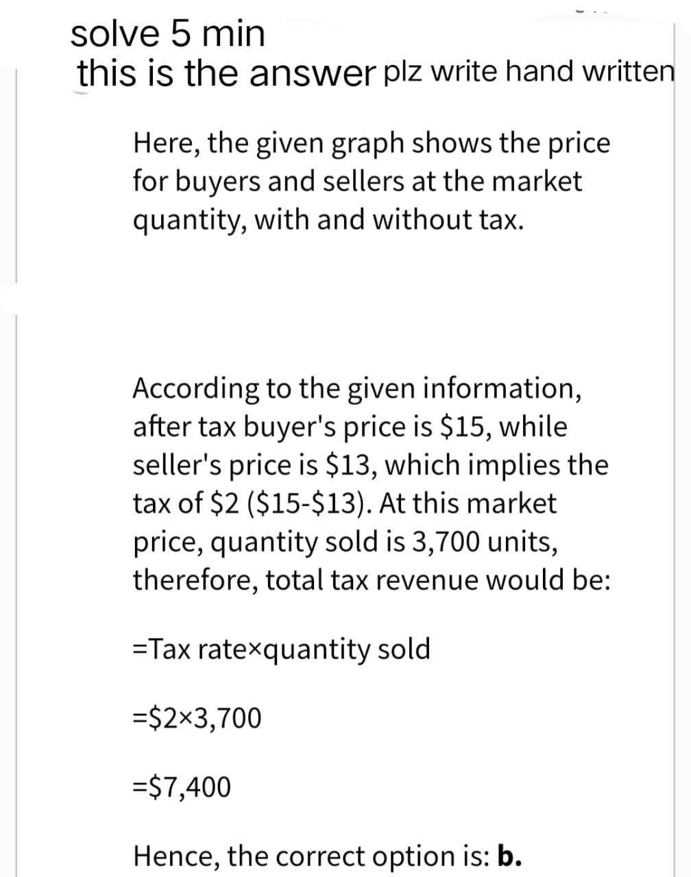 solve 5 min
this is the answer plz write hand written
Here, the given graph shows the price
for buyers and sellers at the market
quantity, with and without tax.
According to the given information,
after tax buyer's price is $15, while
seller's price is $13, which implies the
tax of $2 ($15-$13). At this market
price, quantity sold is 3,700 units,
therefore, total tax revenue would be:
=Tax ratexquantity sold
=$2×3,700
=$7,400
Hence, the correct option is: b.