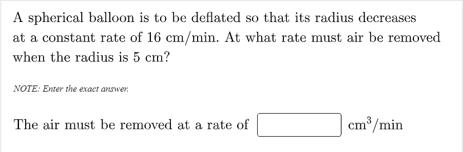 A spherical balloon is to be deflated so that its radius decreases
at a constant rate of 16 cm/min. At what rate must air be removed
when the radius is 5 cm?
NOTE: Enter the exact answer.
The air must be removed at a rate of
cm/min
