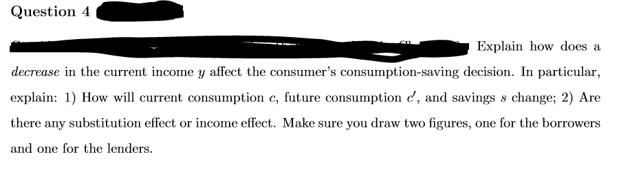 Question 4
Explain how does a
decrease in the current income y affect the consumer's consumption-saving decision. In particular,
explain: 1) How will current consumption c, future consumption c', and savings s change; 2) Are
there any substitution effect or income effect. Make sure you draw two figures, one for the borrowers
and one for the lenders.