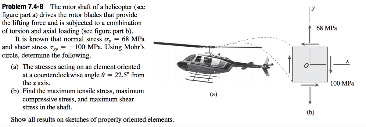 Problem 7.4-8 The rotor shaft of a helicopter (see
figure part a) drives the rotor blades that provide
the lifting force and is subjected to a combination
of torsion and axial loading (see figure part b).
It is known that normal stress ơ, = 68 MPa
and shear stress Try = -100 MPa. Using Mohr's
circle, determine the following.
68 MPа
(a) The stresses acting on an element oriented
at a counterclockwise angle 0
the x axis.
= 22.5° from
100 MPа
(b) Find the maximum tensile stress, maximum
compressive stress, and maximum shear
stress in the shaft.
(b)
Show all results on sketches of properly oriented elements.
