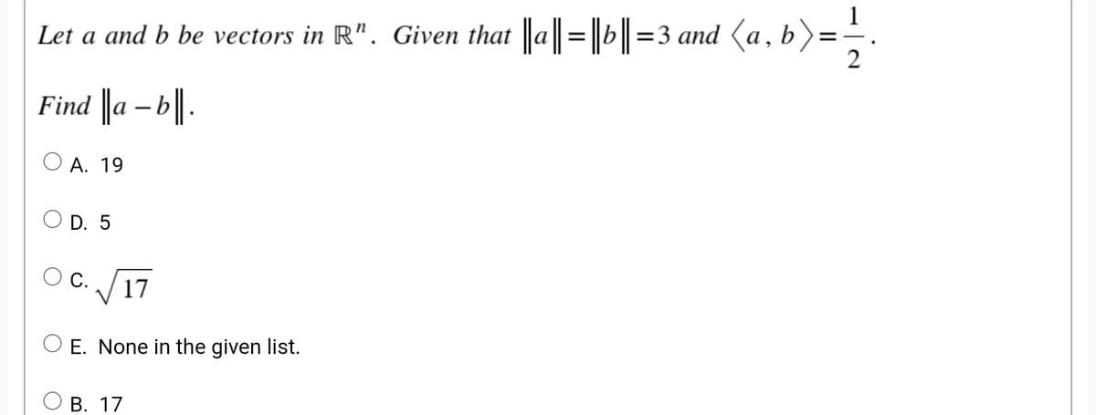 Let a and b be vectors in R". Given that a =b =3 and (a, b):
2
Find a - b||.
O A. 19
O D. 5
O C. /17
O E. None in the given list.
В. 17
