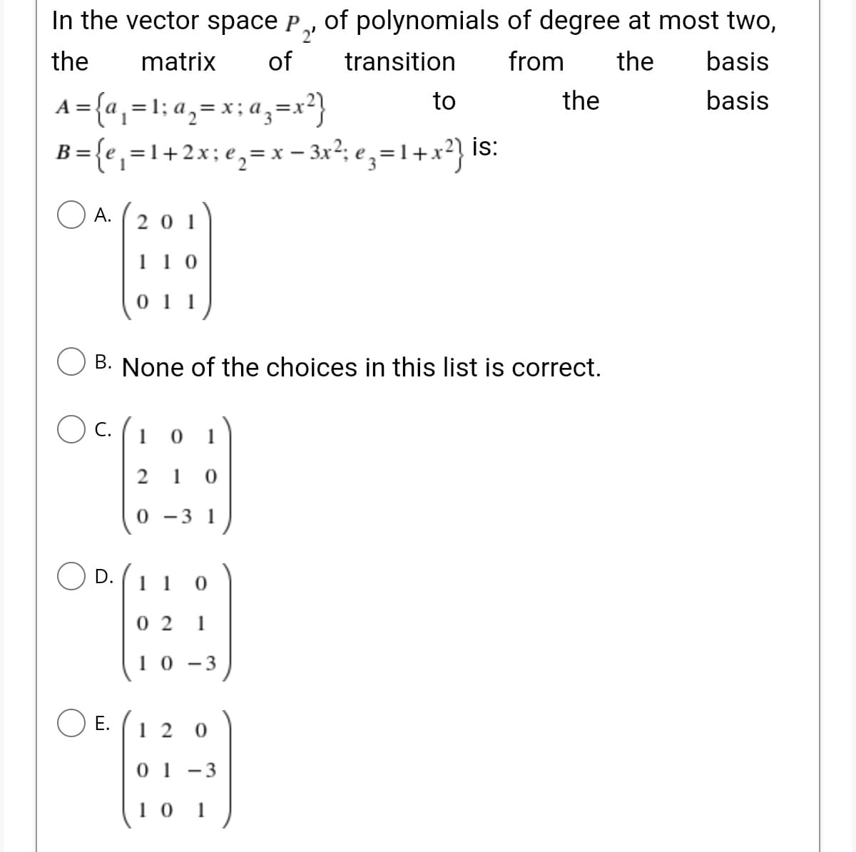 In the vector space P, of polynomials of degree at most two,
2'
of
the
matrix
transition
from
the
basis
A={a,=1: a,= x; a,=x²}
B= {e,=1+2x;e,=x – 3x?; e, =1+x²} is:
to
the
basis
%3D
O A. (201
20 1
11 0
0 11
B. None of the choices in this list is correct.
С.
1
1
2
0 -3 1
D.
1 1
0 2 1
10 -3
Е.
1 2
0 1
-3
1 0
1
