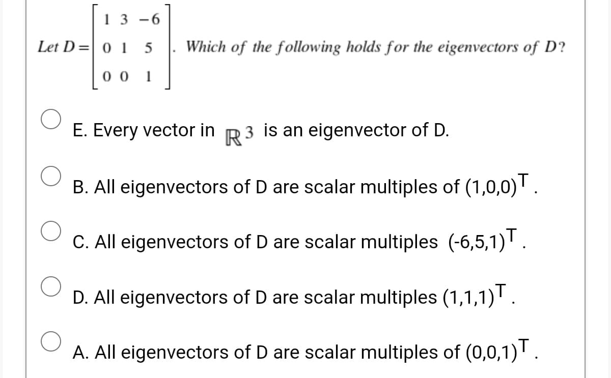 13 -6
Let D=| 0 1 5
Which of the following holds for the eigenvectors of D?
0 0
1
E. Every vector in R3 is an eigenvector of D.
B. All eigenvectors of D are scalar multiples of (1,0,0)' .
C. All eigenvectors of D are scalar multiples (-6,5,1).
D. All eigenvectors of D are scalar multiples (1,1,1)'.
A. All eigenvectors of D are scalar multiples of (0,0,1)' .
