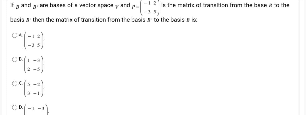 -1 2
If
B
and B' are bases of a vector space y and
P =
is the matrix of transition from the base B to the
-3 5
basis B' then the matrix of transition from the basis B'to the basis B İs:
O A.
-1 2
-3 5
O B.
1 -3
2 - 5
OC.
5 -2
3 - 1
O D.
- 3
