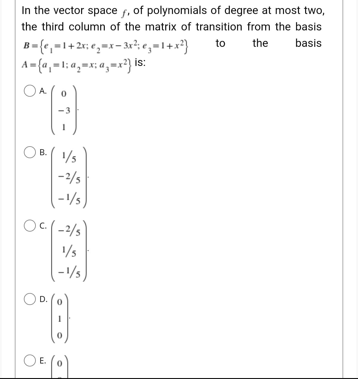 In the vector space f,
of polynomials of degree at most two,
the third column of the matrix of transition from the basis
B={e, =1+ 2x; e,=x- 3x?; e,=1+x²}
A ={a, =1; a,=x; a,=x?} is:
to
the
basis
А.
- 3
1
В.
1/5
-2/5
-1/5
OC(-2/5
1/5
-1/5
Е.
B.
D.
E.
