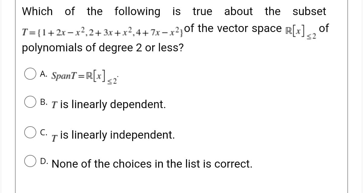 the following is true about the subset
T={1+2x– x²,2+ 3x+x²,4+7x – x²}of the vector space R[x] of
polynomials of degree 2 or less?
<2
O A. SpanT=R[x]<2
B. Tİs linearly dependent.
Tis linearly independent.
D. None of the choices in the list is correct.

