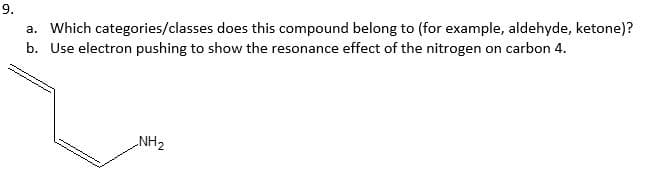 9.
a. Which categories/classes does this compound belong to (for example, aldehyde, ketone)?
b. Use electron pushing to show the resonance effect of the nitrogen on carbon 4.
NH2
