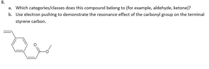 8.
a. Which categories/classes does this compound belong to (for example, aldehyde, ketone)?
b. Use electron pushing to demonstrate the resonance effect of the carbonyl group on the terminal
styrene carbon.
