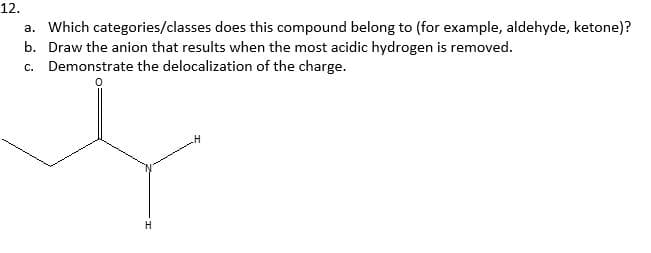 12.
a. Which categories/classes does this compound belong to (for example, aldehyde, ketone)?
b. Draw the anion that results when the most acidic hydrogen is removed.
c. Demonstrate the delocalization of the charge.
H
