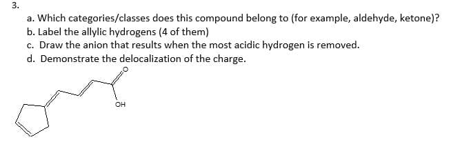 a. Which categories/classes does this compound belong to (for example, aldehyde, ketone)?
b. Label the allylic hydrogens (4 of them)
c. Draw the anion that results when the most acidic hydrogen is removed.
d. Demonstrate the delocalization of the charge.
он
3.
