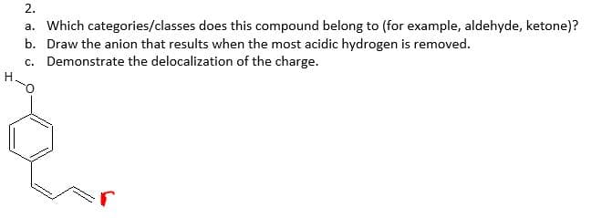 2.
a. Which categories/classes does this compound belong to (for example, aldehyde, ketone)?
b. Draw the anion that results when the most acidic hydrogen is removed.
c. Demonstrate the delocalization of the charge.
H.
