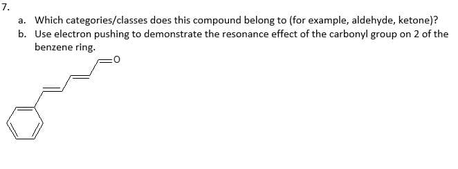 7.
a. Which categories/classes does this compound belong to (for example, aldehyde, ketone)?
b. Use electron pushing to demonstrate the resonance effect of the carbonyl group on 2 of the
benzene ring.
