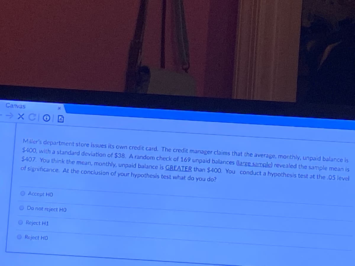 Canvas
- > X CO
Miller's department store issues its own credit card. The credit manager claims that the average, monthly, unpaid balance is
$400, with a standard deviation of $38. A random check of 169 unpaid balances (large sample) revealed the sample mean is
$407. You think the mean, monthly, unpaid balance is GREATER than $400. You conduct a hypothesis test at the .05 level
of significance. At the conclusion of your hypothesis test what do you do?
O Accept HO
O Do not reject HO
O Reject H1
O Reject HO
