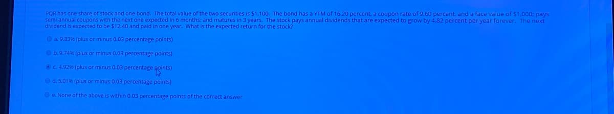 PQR has one share of stock and one bond. The total value of the two securities is $1.100. The bond has a YTM of 16.20 percent, a coupon rate of 9.60 percent, and a face value of $1,000; pays
semi-annual coupons with the next one expected in 6 months: and matures in 3 years. The stock pays annual dividends that are expected to grow by 4.82 percent per year forever. The next
dividend is expected to be $12.40 and paid in one year. What is the expected return for the stock?
O a. 9.83% (plus or minus 0.03 percentage points)
O b. 9.749% (plus or minus 0.03 percentage points)
Oc. 4.92% (plus or minus 0.03 percentage Roints)
O d. 5.019% (plus or minus 0.03 percentage points)
O e. None of the above is within 0.03 percentage points of the correct answer
