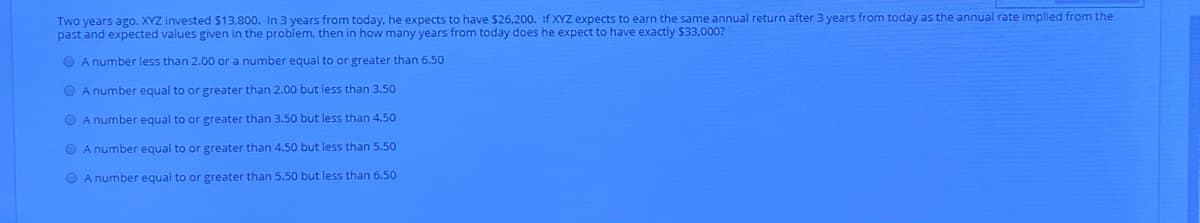 Two years ago, XYZ invested $13,800. In 3 years from today, he expects to have $26,200. If XYZ expects to earn the same annual return after 3 years from today as the annual rate implied from the
past and expected values given in the problem, then in how many years from today does he expect to have exactly $33,000?
O A number less than 2.00 or a number equal to or greater than 6.50
O A number equal to or greater than 2.00 but less than 3.50
O A number equal to or greater than 3.50 but less than 4.50
O A number equal to or greater than 4.50 but less than 5.50
O A number equal to or greater than 5.50 but less than 6.50
