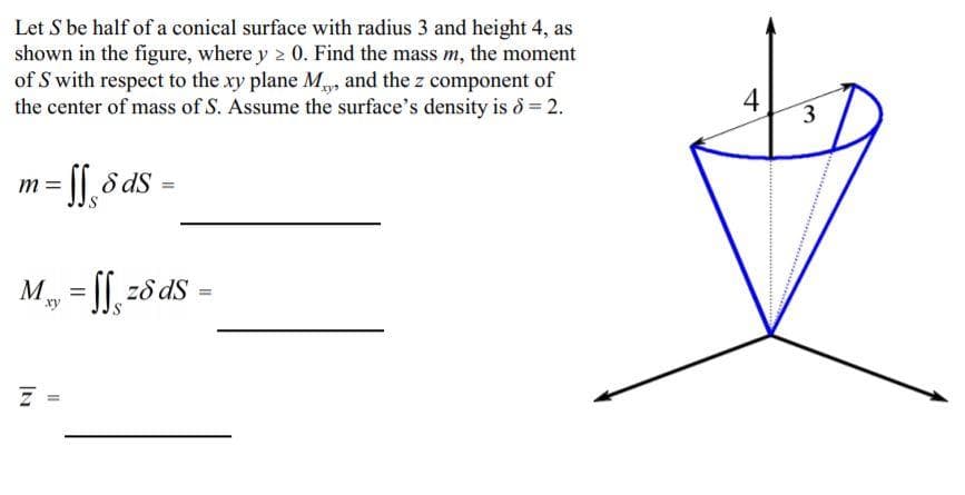 Let S be half of a conical surface with radius 3 and height 4, as
shown in the figure, where y 2 0. Find the mass m, the moment
of S with respect to the xy plane M, and the z component of
the center of mass of S. Assume the surface's density is d = 2.
4
3
[[, 5 ds
m =
M, = ||, z8 ds =
xy
