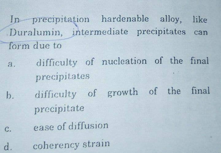 In precipitation
Duralumin, intermediate precipitates can
hardenable alloy, like
form due to
a,
difficulty of nucleation of the final
precipitates
b.
difficulty of growth of the final
precipitate
с.
ease of diffusion
d.
coherency strain
