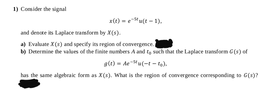 1) Consider the signal
x(t) = e-Stu(t – 1),
and denote its Laplace transform by X(s).
a) Evaluate X(s) and specify its region of convergence.
b) Determine the values of the finite numbers A and to such that the Laplace transform G (s) of
g(t) = Ae-Stu(-t – to),
has the same algebraic form as X (s). What is the region of convergence corresponding to G(s)?
