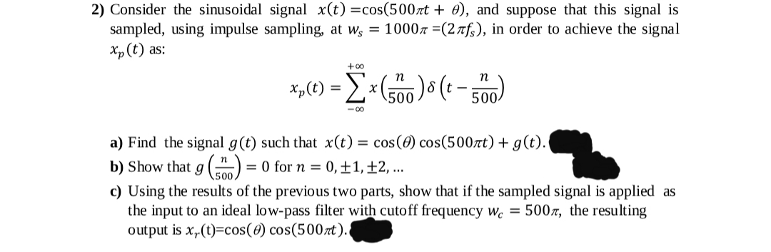 2) Consider the sinusoidal signal x(t) =cos(500rt + 0), and suppose that this signal is
sampled, using impulse sampling, at ws = 10007 =(2nfs), in order to achieve the signal
Xp (t) as:
+00
x„(t) = E × (500 ) ( - 500
- 00
a) Find the signal g(t) such that x(t) = cos(0) cos(500rt) + g(t).
b) Show that g () = 0 for n = 0,±1,±2, ...
c) Using the results of the previous two parts, show that if the sampled signal is applied as
the input to an ideal low-pass filter with cutoff frequency w. = 5007, the resulting
output is x„(t)=cos(0) cos(500zt).
