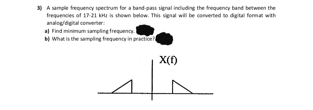 3) A sample frequency spectrum for a band-pass signal including the frequency band between the
frequencies of 17-21 kHz is shown below. This signal will be converted to digital format with
analog/digital converter:
a) Find minimum sampling frequency.
b) What is the sampling frequency in practice?
X(f)
