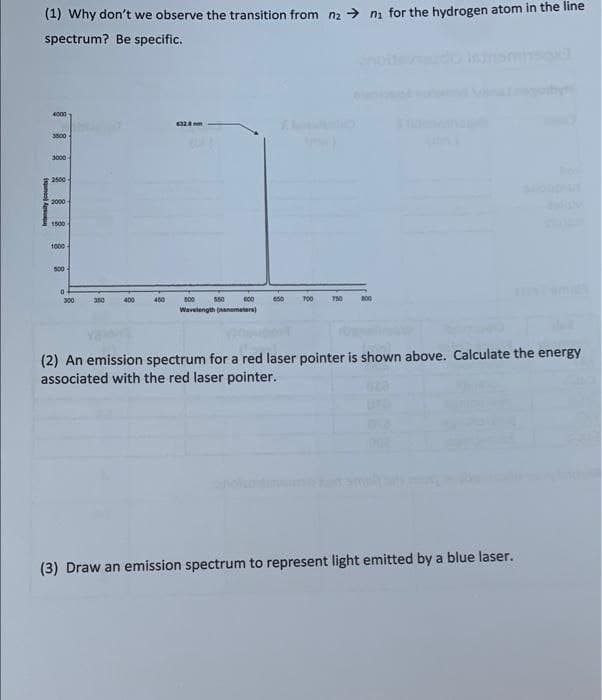 (1) Why don't we observe the transition from na > ni for the hydrogen atom in the line
spectrum? Be specific.
4000
3000
3000
2500
2000
1500
1000
s00
300
350
400
450
800
550
700
750
800
Wavelength (anometera)
(2) An emission spectrum for a red laser pointer is shown above. Calculate the energy
associated with the red laser pointer.
(3) Draw an emission spectrum to represent light emitted by a blue laser.
Intensity counts
