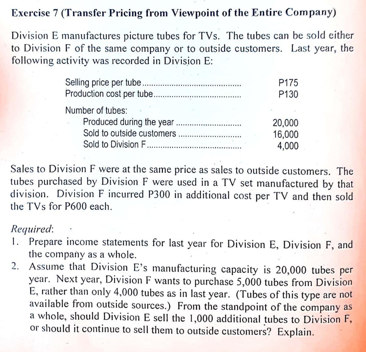 Exercise 7 (Transfer Pricing from Viewpoint of the Entire Company)
Division E manufactures picture tubes for TVs. The tubes can be sold either
to Division F of the same company or to outside customers. Last year, the
following activity was recorded in Division E:
Selling price per tube..
Production cost per tube...
P175
P130
Number of tubes:
Produced during the year
20,000
16,000
4,000
Sold to outside customers
Sold to Division F.
Sales to Division F were at the same price as sales to outside customers. The
tubes purchased by Division F were used in a TV set manufactured by that
division. Division F incurred P300 in additional cost per TV and then sold
the TVs for P600 each.
Required:
1. Prepare income statements for last year for Division E, Division F, and
the company as a whole.
2. Assume that Division E's manufacturing capacity is 20,000 tubes per
year. Next year, Division F wants to purchase 5,000 tubes from Division
E, rather than only 4,000 tubes as in last year. (Tubes of this type are not
available from outside sources.) From the standpoint of the company as
a whole, should Division E sell the 1,000 additional tubes to Division F,
or should it continue to sell them to outside customers? Explain.
