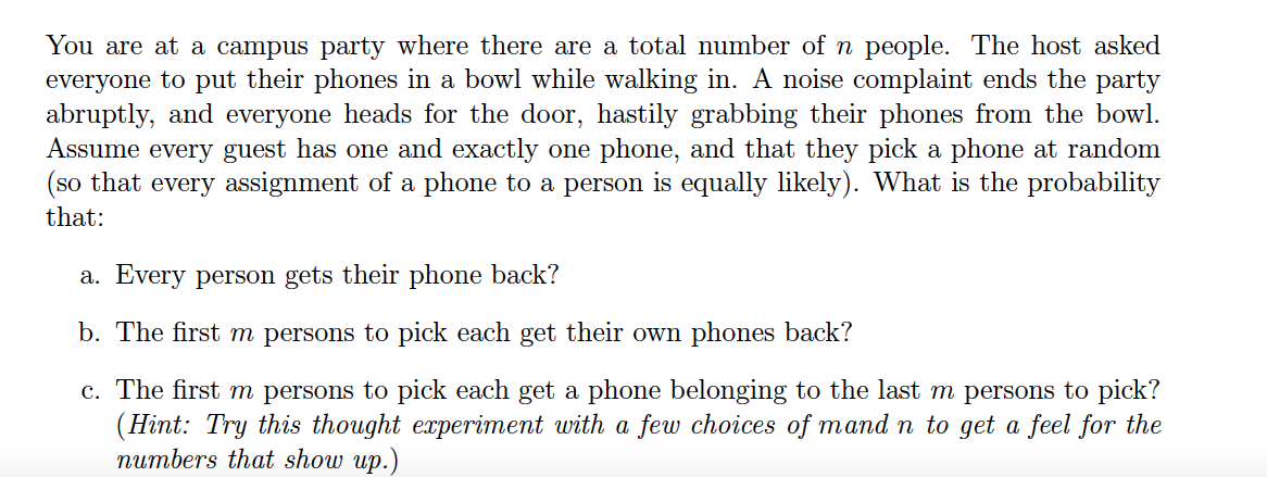 You are at a campus party where there are a total number of n people. The host asked
everyone to put their phones in a bowl while walking in. A noise complaint ends the party
abruptly, and everyone heads for the door, hastily grabbing their phones from the bowl.
Assume every guest has one and exactly one phone, and that they pick a phone at random
(so that every assignment of a phone to a person is equally likely). What is the probability
that:
a. Every person gets their phone back?
b. The first m persons to pick each get their own phones back?
c. The first m persons to pick each get a phone belonging to the last m persons to pick?
(Hint: Try this thought experiment with a few choices of mand n to get a feel for the
numbers that show up.)
