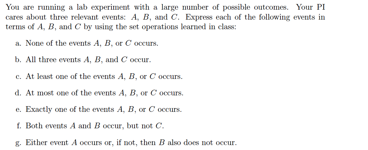 You are running a lab experiment with a large number of possible outcomes. Your PI
cares about three relevant events: A, B, and C. Express each of the following events in
terms of A, B, and C by using the set operations learned in class:
a. None of the events A, B, or C occurs.
b. All three events A, B, and C occur.
c. At least one of the events A, B, or C occurs.
d. At most one of the events A, B, or C occurs.
e. Exactly one of the events A, B, or C occurs.
f. Both events A and B occur, but not C.
g. Either event A occurs or, if not, then B also does not occur.
