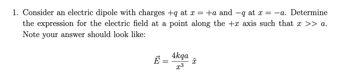 1. Consider an electric dipole with charges +q at x =
the expression for the electric field at a point along the +x axis such that x >> a.
+a and -q at x = -a. Determine
Note your answer should look like:
4kqa
x3
