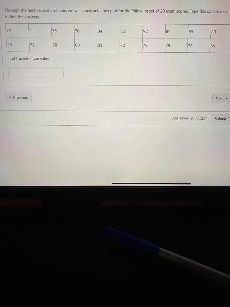 Through the next several problems we will construct a box plot for the following set of 20 exam scores. Type this data in Excel
to find the answers.
70
75
70
84
90
92
84
85
80
60
72
78
80
81
72
79
78
76
86
Find the minimum value.
• Previous
Next
Quiz saved at 9:12pm
Submit C
