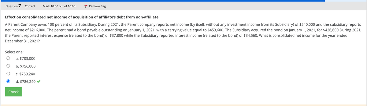 Question 7 Correct Mark 10.00 out of 10.00
Effect on consolidated net income of acquisition of affiliate's debt from non-affiliate
A Parent Company owns 100 percent of its Subsidiary. During 2021, the Parent company reports net income (by itself, without any investment income from its Subsidiary) of $540,000 and the subsidiary reports
net income of $216,000. The parent had a bond payable outstanding on January 1, 2021, with a carrying value equal to $453,600. The Subsidiary acquired the bond on January 1, 2021, for $426,600 During 2021,
the Parent reported interest expense (related to the bond) of $37,800 while the Subsidiary reported interest income (related to the bond) of $34,560. What is consolidated net income for the year ended
December 31, 2021?
Select one:
a. $783,000
b. $756,000
c. $759,240
d. $786,240
Remove flag
Check