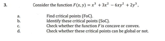 Consider the function F(x, y) = x³ + 3x? - 6xy2 + 2y3,
Find critical points (FoC).
Identify these critical points (SoC).
Check whether the function F is concave or convex.
а.
b.
с.
d.
Check whether these critical points can be global or not.
3.
