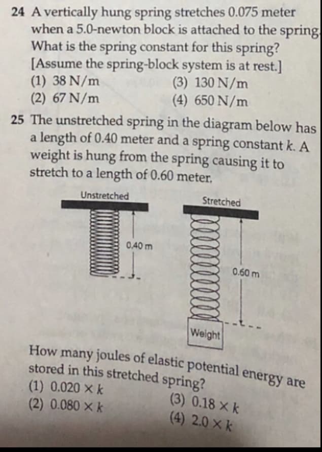 24 A vertically hung spring stretches 0.075 meter
when a 5.0-newton block is attached to the spring
What is the spring constant for this spring?
[Assume the spring-block system is at rest.]
(1) 38 N/m
(2) 67 N/m
How many joules of elastic potential energy are
(3) 130 N/m
(4) 650 N/m
25 The unstretched spring in the diagram below has
a length of 0.40 meter and a spring constant k. A
weight is hung from the spring causing it to
stretch to a length of 0.60 meter,
Unstretched
Stretched
0.40 m
0.60 m
Weight
How
many joules of elastic potential energy are
stored in this stretched spring?
(1) 0.020 × k
(2) 0.080 × k
(3) 0.18 X k
(4) 2.0 × k
