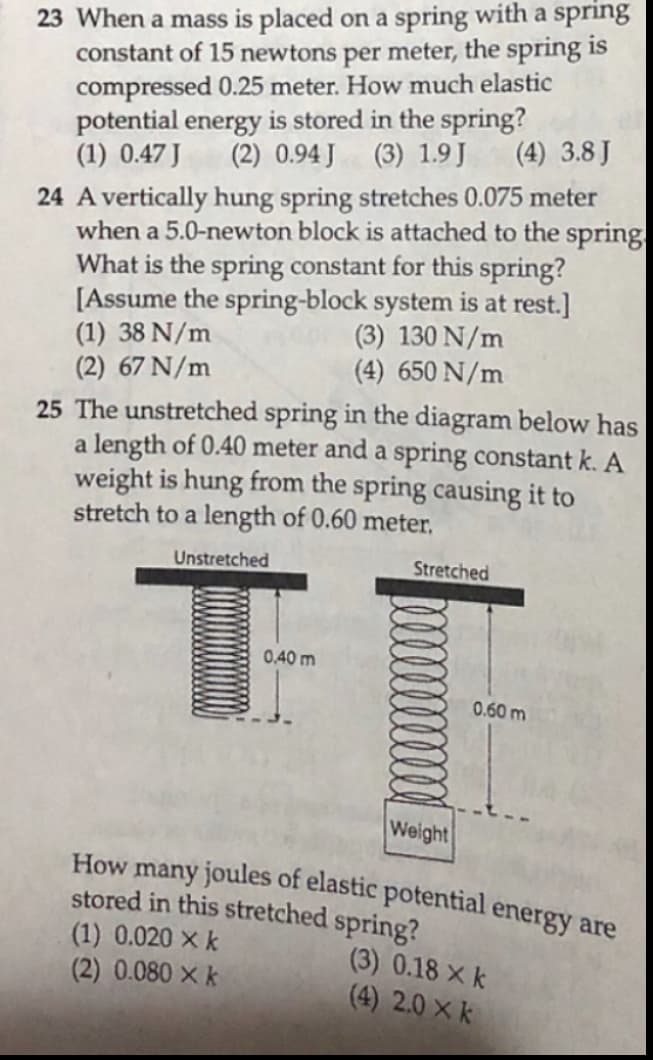 23 When a mass is placed on a spring with a spring
constant of 15 newtons per meter, the spring is
compressed 0.25 meter. How much elastic
potential energy is stored in the spring?
(1) 0.47 J
(2) 0.94 J
(3) 1.9J
(4) 3.8 J
24 A vertically hung spring stretches 0.075 meter
when a 5.0-newton block is attached to the spring
What is the spring constant for this spring?
[Assume the spring-block system is at rest.]
(1) 38 N/m
(2) 67 N/m
(3) 130 N/m
(4) 650 N/m
25 The unstretched spring in the diagram below has
a length of 0.40 meter and a spring constant k. A
weight is hung from the spring causing it to
stretch to a length of 0.60 meter,
Unstretched
Stretched
0,40 m
0.60 m
Weight
How many joules of elastic potential energy are
stored in this stretched spring?
(1) 0.020 × k
(2) 0.080 X k
(3) 0.18 x k
(4) 2.0 × k
