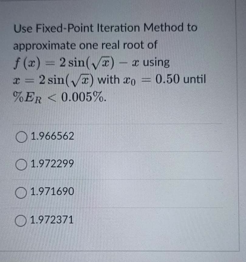 Use Fixed-Point Iteration Method to
approximate one real root of
f (x) = 2 sin(x) - x using
x = 2 sin() with ro = 0.50 until
%ER < 0.005%.
%3D
O 1.966562
O 1.972299
O 1.971690
O 1.972371
