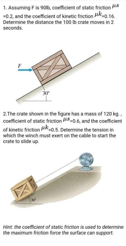 1. Assuming F is 90lb, coefficient of static friction 48
=0.2, and the coefficient of kinetic friction uk-0.16.
Determine the distance the 100 lb crate moves in 2
seconds.
F
30°
2.The crate shown in the figure has a mass of 120 kg.,
coefficient of static friction HS=0.6, and the coefficient
of kinetic friction uk=0.5. Determine the tension in
which the winch must exert on the cable to start the
crate to slide up.
Hint: the coefficient of static friction is used to determine
the maximum friction force the surface can support.
