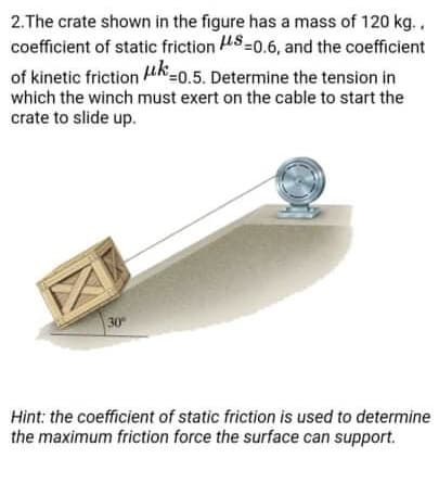 2.The crate shown in the figure has a mass of 120 kg.,
coefficient of static friction S=0.6, and the coefficient
of kinetic friction uk=0.5. Determine the tension in
which the winch must exert on the cable to start the
crate to slide up.
30
Hint: the coefficient of static friction is used to determine
the maximum friction force the surface can support.
