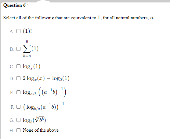 Question 6
Select all of the following that are equivalent to 1, for all natural numbers, n.
A. O (1)!
B.Ο (1)
k-n
C. O log, (1)
D. O 2 log (x) – log2(1)
(a-6) *)
E. O loga/b
F. O (log,/a(a-b))¯
G. O log, (V)
H. O None of the above
