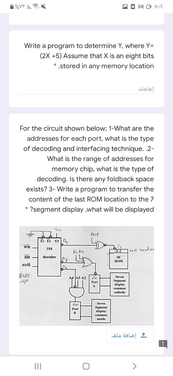 i%VY |1.
Write a program to determine Y, where Y=
(2X +5) Assume that X is an eight bits
* .stored in any memory location
إجابتك
For the circuit shown below; 1-What are the
addresses for each port, what is the type
of decoding and interfacing technique. .2-
What is the range of addresses for
memory chip, what is the type of
decoding. Is there any foldback space
exists? 3- Write a program to transfer the
content of the last ROM location to the 7
?segment display ,what will be displayed
Vec
A15
El E2 E3 O
WR
3X8
A. Ao
last location
86
decoder
2K
03
ROM
1OM
02
8085
MP
A4 JA3 A2
EN
Seven
Segment
display
Port
common
cathode
Seven
EN
Port
Segment
display
в
common
anode
إضافة ملف
II
