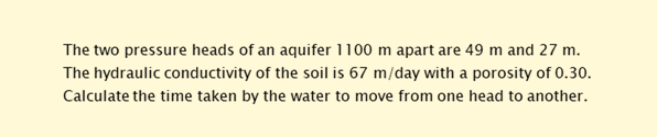 The two pressure heads of an aquifer 1100 m apart are 49 m and 27 m.
The hydraulic conductivity of the soil is 67 m/day with a porosity of 0.30.
Calculate the time taken by the water to move from one head to another.
