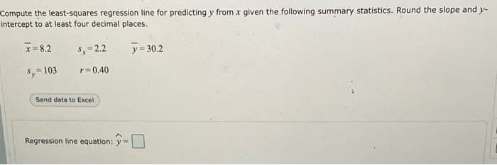 Compute the least-squares regression line for predicting y from x given the following summary statistics. Round the slope and y-
intercept to at least four decimal places.
x= 8.2
S= 2.2
y= 30.2
= 103
r=0.40
Send data to Excel
Regression line equation: y=
