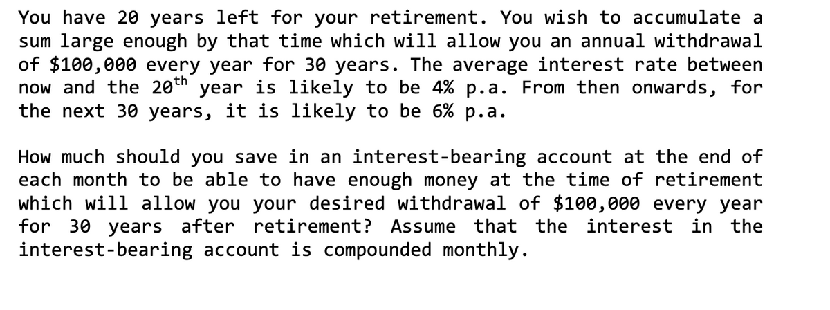 You have 20 years left for your retirement. You wish to accumulate a
sum large enough by that time which will allow you an annual withdrawal
of $100,000 every year for 30 years. The average interest rate between
now and the 20th year is likely to be 4% p.a. From then onwards, for
the next 30 years, it is likely to be 6% p.a.
How much should you save in an interest-bearing account at the end of
each month to be able to have enough money at the time of retirement
which will allow you your desired withdrawal of $100,000 every year
for 30 years after retirement? Assume that the interest in the
interest-bearing account is compounded monthly.